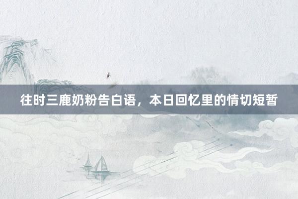 往时三鹿奶粉告白语，本日回忆里的情切短暂