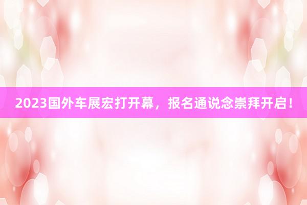 2023国外车展宏打开幕，报名通说念崇拜开启！